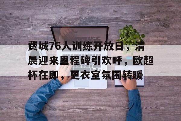 欧宝体育入口-费城76人训练开放日，清晨迎来里程碑引欢呼，欧超杯在即，更衣室氛围转暖