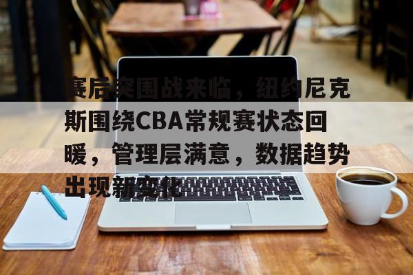 欧宝体育平台下载-赛后突围战来临，纽约尼克斯围绕CBA常规赛状态回暖，管理层满意，数据趋势出现新变化